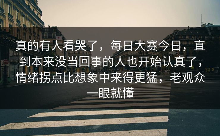 真的有人看哭了，每日大赛今日，直到本来没当回事的人也开始认真了，情绪拐点比想象中来得更猛，老观众一眼就懂